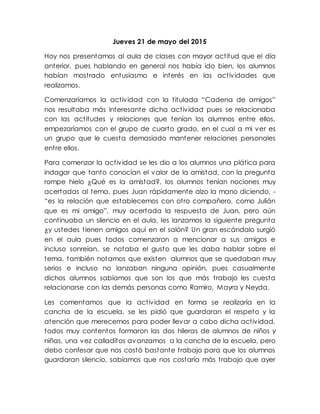 Jueves 21 de mayo del 2015
Hoy nos presentamos al aula de clases con mayor actitud que el día
anterior, pues hablando en general nos había ido bien, los alumnos
habían mostrado entusiasmo e interés en las actividades que
realizamos.
Comenzaríamos la actividad con la titulada “Cadena de amigos”
nos resultaba más interesante dicha actividad pues se relacionaba
con las actitudes y relaciones que tenían los alumnos entre ellos,
empezaríamos con el grupo de cuarto grado, en el cual a mi ver es
un grupo que le cuesta demasiado mantener relaciones personales
entre ellos.
Para comenzar la actividad se les dio a los alumnos una plática para
indagar que tanto conocían el valor de la amistad, con la pregunta
rompe hielo ¿Qué es la amistad?, los alumnos tenían nociones muy
acertadas al tema, pues Juan rápidamente alzo la mano diciendo, -
“es la relación que establecemos con otro compañero, como Julián
que es mi amigo”, muy acertada la respuesta de Juan, pero aún
continuaba un silencio en el aula, les lanzamos la siguiente pregunta
¿y ustedes tienen amigos aquí en el salón? Un gran escándalo surgió
en el aula pues todos comenzaron a mencionar a sus amigos e
incluso sonreían, se notaba el gusto que les daba hablar sobre el
tema, también notamos que existen alumnos que se quedaban muy
serios e incluso no lanzaban ninguna opinión, pues casualmente
dichos alumnos sabíamos que son los que más trabajo les cuesta
relacionarse con las demás personas como Ramiro, Mayra y Neyda.
Les comentamos que la actividad en forma se realizaría en la
cancha de la escuela, se les pidió que guardaran el respeto y la
atención que merecemos para poder llevar a cabo dicha actividad,
todos muy contentos formaron las dos hileras de alumnos de niños y
niñas, una vez calladitos avanzamos a la cancha de la escuela, pero
debo confesar que nos costó bastante trabajo para que los alumnos
guardaran silencio, sabíamos que nos costaría más trabajo que ayer
 