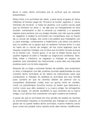 llevar a cabo dicha actividad por la actitud que los alumnos
presentaban.
Dimos inicio a la actividad de cierre, y para reunir al grupo en binas
utilizamos el famoso juego de “El barco se hunde” jugamos 3 veces
tratando de revolver a todos los alumnos, a la cuarta vez les pedí
que se formaran en binas y les dije que así trabajaríamos en esta
ocasión, comenzaron a dar a conocer sus molestias y a quererse
separar para ponerse con sus amigos iniciales, por más que les pedía
se negaban a realizar la actividad con compañeros que no fueran
de su círculo de amigos, era como si les pidiera que trabajaran con
su peor enemigo, comenzamos a molestarnos y les dimos una plática
que no podían ser un grupo que no quisieran tratarse entre sí y que
no fuera de su círculo de amigos, así fue como logramos que la
mayoría aceptara trabajar con la bina que le había tocado aunque
no lo hacían con mucho gusto, si no por el simple hecho que no
querían regresar al salón a trabajar sus asignaturas cotidianas. Alan,
Emily, Alexis y Verónica, se negaban a trabajar en equipo, les
pedimos que atendieran las indicaciones y para ellos era imposible
poderse reunir con la bina asignada.
Después de un largo y cansado tiempo de pedirles, que aceptaran
su bina y trabajaran con ella, pudimos avanzar explicándoles en que
consistía dicha actividad se les dieron las indicaciones para que
comenzaran a trabajar. En realidad la actividad era muy sencilla
pues consistía en que los alumnos debían de platicar con su
compañero diciéndoles cuales eran sus gustos tanto en comida,
como sus pasatiempos favoritos incluso se tenían que relacionar y
contar cosas que ellos quisieran a su nuevo amigo, les entregamos
tiras de papel en donde escribirían lo que conocían de su nuevo
amigo y con dichas tiras crearíamos una gran cadena de amistad.
A pesar de que la actividad era muy sencilla de realizar los alumnos
se encontraban inquietos e inconformes por trabajar en conjunto, al
grado de no querer realizar dicha actividad, nuestra molestia crecía
pues como era posible tanta apatía entre ellos mismos, modificamos
 