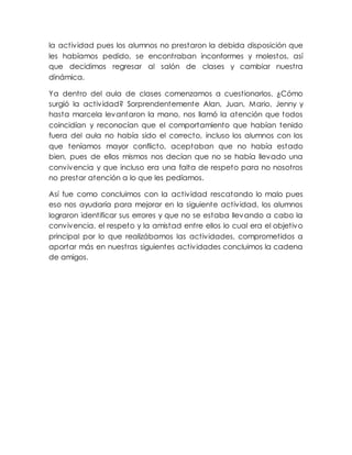 la actividad pues los alumnos no prestaron la debida disposición que
les habíamos pedido, se encontraban inconformes y molestos, así
que decidimos regresar al salón de clases y cambiar nuestra
dinámica.
Ya dentro del aula de clases comenzamos a cuestionarlos, ¿Cómo
surgió la actividad? Sorprendentemente Alan, Juan, Mario, Jenny y
hasta marcela levantaron la mano, nos llamó la atención que todos
coincidían y reconocían que el comportamiento que habían tenido
fuera del aula no había sido el correcto, incluso los alumnos con los
que teníamos mayor conflicto, aceptaban que no había estado
bien, pues de ellos mismos nos decían que no se había llevado una
convivencia y que incluso era una falta de respeto para no nosotros
no prestar atención a lo que les pedíamos.
Así fue como concluimos con la actividad rescatando lo malo pues
eso nos ayudaría para mejorar en la siguiente actividad, los alumnos
lograron identificar sus errores y que no se estaba llevando a cabo la
convivencia, el respeto y la amistad entre ellos lo cual era el objetivo
principal por lo que realizábamos las actividades, comprometidos a
aportar más en nuestras siguientes actividades concluimos la cadena
de amigos.
 