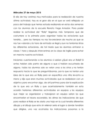 Miércoles 27 de mayo 2015
El día de hoy venimos muy motivados para la realización de nuestra
última actividad, hoy es el gran día en el que se verá reflejado un
poco del trabajo que hemos estado realizando en estas dos semanas
con los alumnos de la escuela Renato Vega Amador. Para poder
realizar la actividad del “Rally” llegamos más temprano que de
costumbre a la primaria para organizar todas las estaciones que
tendría… pero los tiempos no nos favorecieron de mucho ya que se
nos fue volando y la hora de entrada se llegó y aun no teníamos listas
las diferentes estaciones, de tal modo que los alumnos entraron a
clases 1 hora y después intervenimos en la clase de inglés para echar
en marcha nuestra actividad.
Iniciamos cuestionando a los alumnos si sabían ¿Qué era un Rally? Si
antes habían sido parte de alguno o que si habían escuchado de
alguno, todos los alumnos solo se veían unos a los otros y no tenían
respuesta hacia lo que les preguntábamos, por lo que no tenían una
idea de lo que era un Rally pero en específico una niña levanto su
mano y dijo que eran muchas actividades que se realizaban con un
objetivo para encontrar algo, de ahí partimos para dar la explicación
de lo que era un Rally y que acertadamente también en esta
ocasión haríamos diferentes actividades en equipos y los equipos
que mejor se organizaran y trabajaran en equipo serían los que
encontrarían el tesoro escondido, les dimos las indicaciones de que
para realizar el Rally se les daría una hoja en la cual tendría diferentes
dibujos y el dibujo que este sin rellenar seria el lugar a donde tendrían
que dirigirse, una vez acatadas las indicaciones pasamos a la
 