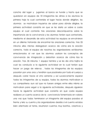 cancha del lugar y jugamos al barco se hunde y hasta que se
quedaron en equipos de 10 integrantes les dimos a los alumnos la
primera hoja la cual contenida el lugar hacia donde dirigirían, los
alumnos se mostraban inquietos de saber para dónde dirigirse, la
primera actividad consistía en que se les daría un sobre a cada
equipo el cual contenía tres oraciones descompuestas sobre la
importancia de la convivencia y los alumnos tenían que contestarla,
mediante el desarrollo de esta actividad los equipos se envolvieron
en un dilema tratando de encontrar las oraciones correctas, tras 25
minutos ellos mismos dialogaban acerca de cómo era la oración
correcta, todo el equipo de nosotros los organizadores estábamos
emocionados al ver que los alumnos usaban los conceptos de
convivencia de integración y debatían acerca de cómo iba la
oración. Tras 35 minutos 1 equipo termino y se les dio otra hojita la
cual los conducía a la siguiente actividad en la cual tenían que
hacer un juego de relevos , todos los integrantes de los equipos
pasarían por unos aros y tendrían que pasárselos por todo el cuerpo y
después correr hacia el otro extremo y así sucesivamente esperar
todos los integrantes de su equipo, todos los alumnos motivaban a
sus compañeros aun así que no fuesen amigos entre ellos mismo se
motivaban para seguir a la siguiente actividades, después siguieron
hacia la siguiente actividad que consistía en que cada equipo
realizara un cuento acerca de la convivencia fomentada en valores
una vez que todos terminaron un integrante del equipo pasaba al
frente y leía su cuento y los organizadores desidia si el cuento estaba
bien orientado al tema, resultaron cuentos muy bonitos, creativos y
 