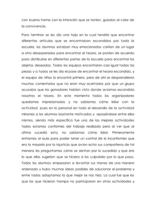 con buena trama con la intención que se tenían, guiados al valor de
la convivencia.
Para terminar se les dio una hoja en la cual tendría que encontrar
diferentes artículos que se encontraban escondidos por toda la
escuela, los alumnos estaban muy emocionados corrían de un lugar
a otro desesperados para encontrar el tesoro, se ponían de acuerdo
para distribuirse en diferentes partes de la escuela para encontrar los
objetos deseados. Todos los equipos encontraron casi igual todas las
piezas y a todos se les dio el pase de encontrar el tesoro escondido, y
el equipo de niños lo encontró primero, pero de ahí se desprendieron
muchos comentarios que no eran muy acertados por que un grupo
acusaba que los ganadores habían visto donde aviamos escondido
nosotros el tesoro. En este momento todos los organizadores
quedamos impresionados y no sabíamos cómo lidiar con la
actividad, pues en lo personal en todo el desarrollo de la actividad
miramos a los alumnos bastante motivados y apoyándose entre ellos
mismos, siendo más específica fue una de las mejores actividades
todos estamos conformes del trabajo realizado pero al ver que al
último sucedió esto, no sabíamos cómo lidiar. Primeramente
entramos al aula para poder tener un control de lo inconformes que
era la mayoría por la injusticia que avian echo sus compañeros de tal
manera les preguntamos cómo se sientan por lo sucedido y que era
lo que ellos sugerían que se hiciera a los culpables por lo que paso.
Todos los alumnos empezaron a levantar sus manos de una manera
ordenada y hubo muchas ideas posibles de solucionar el problema y
entre todos adoptamos la que mejor se nos hizo. La cual fue que los
que los que hicieron trampa no participaran en otras actividades y
 