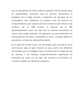 que se disculparan de todo el salón en general. Ahí fue donde todos
los organizadores captamos que los alumnos solucionaron el
problema de la mejor manera y aceptaron las disculpas de sus
compañeros. Más satisfechos no pudimos estar de observar los
comportamientos que nuestros alumnos tomaron al estar frente a ese
conflicto. De un 100% tuvimos un impacto de un 75%
aproximadamente pues con solo que los alumnos levantaran sus
manos para poder participar fue ganancia ya que respetaban las
participaciones de todos y esperaban su turno, y cuando elijamos lo
que íbamos a hacer fue democráticamente.
En lo personal el Rally como una estrategia para el fomento de la
convivencia, logra un gran impacto ya que cuenta con diferentes
actividades que van dirigidas hacia el fomento de la integración de
los alumnos y de trabajar colaborativamente respetando las
decisiones de cada uno de ellos. Me encanto la actividad y la
volviera a realizar con diferentes propósitos.
 