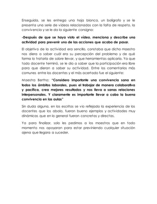 Enseguida, se les entrega una hoja blanca, un bolígrafo y se le
presenta una serie de vídeos relacionados con la falta de respeto, la
convivencia y se le da la siguiente consigna:
-Después de que se haya visto el vídeo, menciona y describe una
actividad para prevenir uno de las acciones que acaba de pasar.
El objetivo de la actividad era sencillo, constaba que dicho maestro
nos diera a saber cuál era su percepción del problema y de qué
forma lo trataría de sobre llevar, y que herramientas aplicaría. Ya que
todo docente terminó, se le dio a saber que la participación era libre
para que dieran a saber su actividad. Entre los comentarios más
comunes entre los docentes y el más acertado fue el siguiente:
Maestra Bertha: “Considero importante una convivencia sana en
todos los ámbitos laborales, pues el trabajar de manera colaborativa
y pacífica, crea mejores resultados y nos lleva a sanas relaciones
interpersonales. Y claramente es importante llevar a cabo la buena
convivencia en las aulas”
Sin duda alguna, en los escritos se vio reflejado la experiencia de los
docentes que los abala, fueron bueno ejemplos y actividades muy
dinámicas que en lo general fueron concretas y directas.
Ya para finalizar, solo les pedimos a los maestros que en todo
momento nos apoyaran para estar previniendo cualquier situación
ajena que llegara a suceder.
 