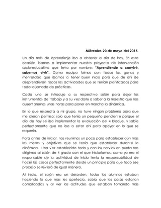 Miércoles 20 de mayo del 2015.
Un día más de aprendizaje iba a obtener el día de hoy. En esta
ocasión íbamos a implementar nuestro proyecto de intervención
socio-educativo que lleva por nombre: “Aprendiendo a convivir,
sabemos vivir”. Como equipo fuimos con todas las ganas y
mentalidad que íbamos a tener buen inicio para que de ahí de
desprendieran todas las actividades que se tenían planificadas para
toda la jornada de prácticas.
Cada uno se introdujo a su respectivo salón para dejar los
instrumentos de trabajo y a su vez darle a saber a la maestra que nos
ausentaremos unas horas para poner en marcha la dinámica.
En lo que respecta a mi grupo, no tuve ningún problema para que
me dieran permiso; solo que tenía un pequeño pendiente porque el
día de hoy se iba implementar la evaluación del 4 bloque, y sabía
perfectamente que no iba a estar ahí para apoyar en lo que se
requería.
Para antes de iniciar, nos reunimos un poco para establecer aún más
las metas y objetivos que se tenía que establecer durante la
dinámica. Una vez establecido todo y con los nervios en punta nos
dirigimos al salón de 4 grado con el que iniciaríamos, como yo era el
responsable de la actividad de inicio tenía la responsabilidad de
hacer las cosas perfectamente desde un principio para que todo ese
proceso se llevará de igual manera.
Al inicio, el salón era un desorden, todos los alumnos estaban
haciendo lo que más les apetecía, sabía que las cosas estarían
complicadas y al ver las actitudes que estaban tomando más
 