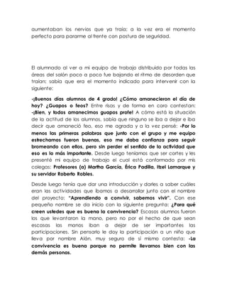 aumentaban los nervios que ya traía; a la vez era el momento
perfecto para pararme al frente con postura de seguridad.
El alumnado al ver a mi equipo de trabajo distribuido por todas las
áreas del salón poco a poco fue bajando el ritmo de desorden que
traían; sabía que era el momento indicado para intervenir con la
siguiente:
-¡Buenos días alumnos de 4 grado! ¿Cómo amanecieron el día de
hoy? ¿Guapos o feos? Entre risas y de forma en coro contestan:
-¡Bien, y todos amanecimos guapos profe! A cómo está la situación
de la actitud de los alumnos, sabía que ninguno se iba a dejar e iba
decir que amaneció feo, eso me agrada y a la vez pensé: -Por lo
menos las primeras palabras que junto con el grupo y me equipo
estrechamos fueron buenas, eso me daba confianza para seguir
bromeando con ellos, pero sin perder el sentido de la actividad que
eso es lo más importante. Desde luego teníamos que ser cortes y les
presenté mi equipo de trabajo el cual está conformado por mis
colegas: Profesores (a) Martha García, Érica Padilla, Itzel Lamarque y
su servidor Roberto Robles.
Desde luego tenía que dar una introducción y darles a saber cuáles
eran las actividades que íbamos a desarrollar junto con el nombre
del proyecto: “Aprendiendo a convivir, sabemos vivir”. Con ese
pequeño nombre se da inicio con la siguiente pregunta: ¿Para qué
creen ustedes que es buena la convivencia? Escasos alumnos fueron
los que levantaron la mano, pero no por el hecho de que sean
escasas las manos iban a dejar de ser importantes las
participaciones. Sin pensarlo le doy la participación a un niño que
lleva por nombre Alán, muy seguro de sí mismo contesta: -La
convivencia es buena porque no permite llevarnos bien con las
demás personas.
 