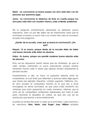 Mario: –La convivencia es buena porque nos sirve estar bien con las
personas que queremos jugar.
Jenny: -La convivencia la debemos de tener en cuenta porque nos
sirve para estar bien con nosotros mismo y estar evitando problemas.
De la pregunta anteriormente planteada se deslindan pocas
respuestas, pero no por ello dejan de ser importantes; para que la
actividad avanzara un poco más y se tuviera más claro el concepto
se lanza otra pregunta:
¿Dentro de la escuela, crees que es buena la convivencia? ¿Por
qué?
Raquel: -Si es buena, porque dentro de la escuela debe de haber
una buena armonía entre todos los alumnos.
Katya: -Es buena, porque nos permite mantener buena relación entre
las personas.
Esta vez las respuestas fueron menos que las anteriores, ya que el
salón estaba mostrando un poco impacientes porque estaba
haciendo mucho calor a pesar que apenas estaba empezando la
jornada escolar.
Posteriormente a ello, se hace un pequeño debate entre los
compañeros, el cual tenía que defender su postura sobre algún gusto
que tienen por ejemplo: Deportes, comida, juguetes, teléfonos, etc.
En esta ocasión la compañera Martha es la que iba a estar
encargada en dicha actividad, ya que para cada momento nos
teníamos que estar apoyando en cada momento; mientras que el
resto de los compañeros estábamos dispersados por toda el aula
para mantener la disciplina en calma, ya que era uno de los
obstáculos que íbamos a estar enfrentando.
Cuando se estaba llevando a cabo en la actividad, varios alumnos y
los menciono: Alan, Mario, José Ángel, Juan, William estaban
 