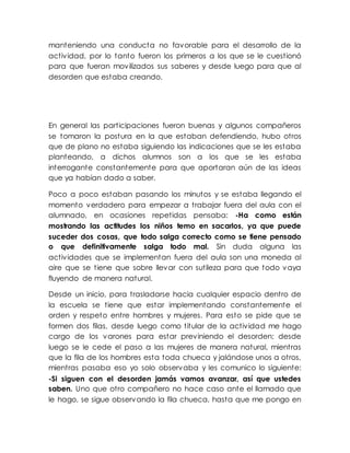 manteniendo una conducta no favorable para el desarrollo de la
actividad, por lo tanto fueron los primeros a los que se le cuestionó
para que fueran movilizados sus saberes y desde luego para que al
desorden que estaba creando.
En general las participaciones fueron buenas y algunos compañeros
se tomaron la postura en la que estaban defendiendo, hubo otros
que de plano no estaba siguiendo las indicaciones que se les estaba
planteando, a dichos alumnos son a los que se les estaba
interrogante constantemente para que aportaran aún de las ideas
que ya habían dado a saber.
Poco a poco estaban pasando los minutos y se estaba llegando el
momento verdadero para empezar a trabajar fuera del aula con el
alumnado, en ocasiones repetidas pensaba: -Ha como están
mostrando las actitudes los niños temo en sacarlos, ya que puede
suceder dos cosas, que todo salga correcto como se tiene pensado
o que definitivamente salga todo mal. Sin duda alguna las
actividades que se implementan fuera del aula son una moneda al
aire que se tiene que sobre llevar con sutileza para que todo vaya
fluyendo de manera natural.
Desde un inicio, para trasladarse hacia cualquier espacio dentro de
la escuela se tiene que estar implementando constantemente el
orden y respeto entre hombres y mujeres. Para esto se pide que se
formen dos filas, desde luego como titular de la actividad me hago
cargo de los varones para estar previniendo el desorden; desde
luego se le cede el paso a las mujeres de manera natural, mientras
que la fila de los hombres esta toda chueca y jalándose unos a otros,
mientras pasaba eso yo solo observaba y les comunico lo siguiente:
-Si siguen con el desorden jamás vamos avanzar, así que ustedes
saben. Uno que otro compañero no hace caso ante el llamado que
le hago, se sigue observando la fila chueca, hasta que me pongo en
 