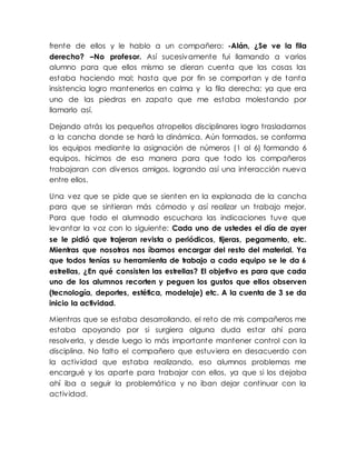 frente de ellos y le hablo a un compañero: -Alán, ¿Se ve la fila
derecho? –No profesor. Así sucesivamente fui llamando a varios
alumno para que ellos mismo se dieran cuenta que las cosas las
estaba haciendo mal; hasta que por fin se comportan y de tanta
insistencia logro mantenerlos en calma y la fila derecha; ya que era
uno de las piedras en zapato que me estaba molestando por
llamarlo así.
Dejando atrás los pequeños atropellos disciplinares logro trasladarnos
a la cancha donde se hará la dinámica. Aún formados, se conforma
los equipos mediante la asignación de números (1 al 6) formando 6
equipos, hicimos de esa manera para que todo los compañeros
trabajaran con diversos amigos, logrando así una interacción nueva
entre ellos.
Una vez que se pide que se sienten en la explanada de la cancha
para que se sintieran más cómodo y así realizar un trabajo mejor.
Para que todo el alumnado escuchara las indicaciones tuve que
levantar la voz con lo siguiente: Cada uno de ustedes el día de ayer
se le pidió que trajeran revista o periódicos, tijeras, pegamento, etc.
Mientras que nosotros nos íbamos encargar del resto del material. Ya
que todos tenías su herramienta de trabajo a cada equipo se le da 6
estrellas, ¿En qué consisten las estrellas? El objetivo es para que cada
uno de los alumnos recorten y peguen los gustos que ellos observen
(tecnología, deportes, estética, modelaje) etc. A la cuenta de 3 se da
inicio la actividad.
Mientras que se estaba desarrollando, el reto de mis compañeros me
estaba apoyando por si surgiera alguna duda estar ahí para
resolverla, y desde luego lo más importante mantener control con la
disciplina. No falto el compañero que estuviera en desacuerdo con
la actividad que estaba realizando, eso alumnos problemas me
encargué y los aparte para trabajar con ellos, ya que si los dejaba
ahí iba a seguir la problemática y no iban dejar continuar con la
actividad.
 