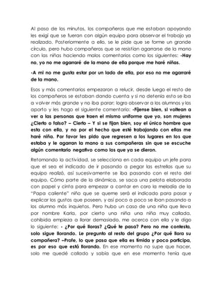 Al paso de los minutos, los compañeros que me estaban apoyando
les exigí que se fueran con algún equipo para observar el trabajo ya
realizado. Posteriormente a ello, se le pide que se forme un grande
círculo, pero hubo compañeros que se resistían agarrarse de la mano
con las niñas haciendo malos comentarios como los siguientes: -Hay
no, yo no me agarraré de la mano de ella porque me haré niñas.
-A mi no me gusta estar por un lado de ella, por eso no me agarraré
de la mano.
Esos y más comentarios empezaron a relucir, desde luego el resto de
los compañeros se estaban dando cuenta y si no detenía esto se iba
a volver más grande y no iba parar; logro observar a los alumnos y los
aporto y les hago el siguiente comentario: -Fíjense bien, si voltean a
ver a las personas que traen el mismo uniforme que yo, son mujeres
¿Cierto o falso? – Cierto – Y si se fijan bien, soy el único hombre que
esta con ella, y no por el hecho que esté trabajando con ellas me
haré niña. Por favor les pido que regresen a los lugares en los que
estaba y le agarran la mano a sus compañeras sin que se escuche
algún comentario negativo como los que ya se dieron.
Retomando la actividad, se selecciona en cada equipo un jefe para
que el sea el indicado de ir pasando a pegar las estrellas que su
equipo realizó, así sucesivamente se iba pasando con el resto del
equipo. Cómo parte de la dinámica, se saca una pelota elaborada
con papel y cinta para empezar a cantar en coro la melodía de la
“Papa caliente” niño que se queme será el indicado para pasar y
explicar los gustos que poseen, y así poco a poco se iban pasando a
los alumno más inquietos. Pero hubo un caso de una niña que lleva
por nombre Karla, por cierto una niña una niña muy callada,
cohibida empieza a llorar demasiado, me acerco con ella y le digo
lo siguiente: - ¿Por qué lloras? ¿Qué te pasa? Pero no me contesta,
solo sigue llorando. Le pregunto al resto del grupo ¿Por qué llora su
compañera? –Profe, lo que pasa que ella es tímida y poco participa,
es por eso que está llorando. En ese momento no supe que hacer,
solo me quedé callado y sabía que en ese momento tenía que
 