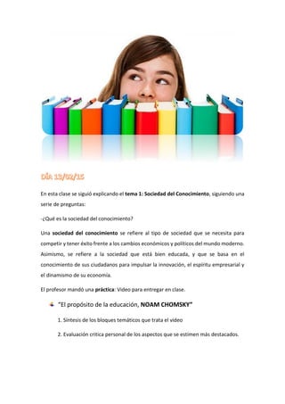 En esta clase se siguió explicando el tema 1: Sociedad del Conocimiento, siguiendo una
serie de preguntas:
-¿Qué es la sociedad del conocimiento?
Una sociedad del conocimiento se refiere al tipo de sociedad que se necesita para
competir y tener éxito frente a los cambios económicos y políticos del mundo moderno.
Asimismo, se refiere a la sociedad que está bien educada, y que se basa en el
conocimiento de sus ciudadanos para impulsar la innovación, el espíritu empresarial y
el dinamismo de su economía.
El profesor mandó una práctica: Video para entregar en clase.
“El propósito de la educación, NOAM CHOMSKY”
1. Síntesis de los bloques temáticos que trata el video
2. Evaluación critica personal de los aspectos que se estimen más destacados.
 