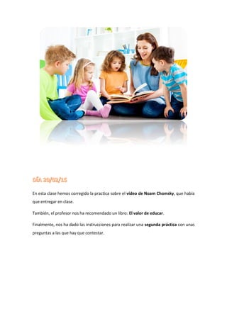 En esta clase hemos corregido la practica sobre el vídeo de Noam Chomsky, que había
que entregar en clase.
También, el profesor nos ha recomendado un libro: El valor de educar.
Finalmente, nos ha dado las instrucciones para realizar una segunda práctica con unas
preguntas a las que hay que contestar.
 