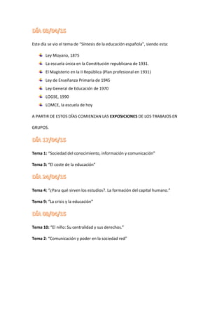 Este día se vio el tema de “Síntesis de la educación española”, siendo esta:
Ley Moyano, 1875
La escuela única en la Constitución republicana de 1931.
El Magisterio en la II República (Plan profesional en 1931)
Ley de Enseñanza Primaria de 1945
Ley General de Educación de 1970
LOGSE, 1990
LOMCE, la escuela de hoy
A PARTIR DE ESTOS DÍAS COMIENZAN LAS EXPOSICIONES DE LOS TRABAJOS EN
GRUPOS.
Tema 1: “Sociedad del conocimiento, información y comunicación”
Tema 3: “El coste de la educación”
Tema 4: “¿Para qué sirven los estudios?. La formación del capital humano.”
Tema 9: “La crisis y la educación”
Tema 10: “El niño: Su centralidad y sus derechos.”
Tema 2: “Comunicación y poder en la sociedad red”
 