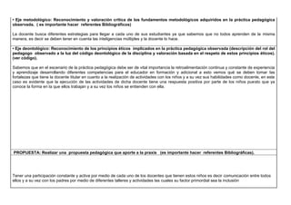 • Eje metodológico: Reconocimiento y valoración crítica de los fundamentos metodológicos adquiridos en la práctica pedagógica
observada. ( es importante hacer referentes Bibliográficos)
La docente busca diferentes estrategias para llegar a cada uno de sus estudiantes ya que sabemos que no todos aprenden de la misma
manera, es decir se deben tener en cuenta las inteligencias múltiples y la docente lo hace.
• Eje deontológico: Reconocimiento de los principios éticos implicados en la práctica pedagógica observada (descripción del rol del
pedagogo observado a la luz del código deontológico de la disciplina y valoración basada en el respeto de estos principios éticos).
(ver código).
Sabemos que en el escenario de la práctica pedagógica debe ser de vital importancia la retroalimentación continua y constante de experiencia
y aprendizaje desarrollando diferentes competencias para el educador en formación y adicional a esto vemos qué se deben tomar las
fortalezas que tiene la docente titular en cuanto a la realización de actividades con los niños y a su vez sus habilidades como docente, en este
caso es evidente que la ejecución de las actividades de dicha docente tiene una respuesta positiva por parte de los niños puesto que ya
conoce la forma en la que ellos trabajan y a su vez los niños se entienden con ella.
PROPUESTA: Realizar una propuesta pedagógica que aporte a la praxis (es importante hacer referentes Bibliográficas).
Tener una participación constante y activa por medio de cada uno de los docentes que tienen estos niños es decir comunicación entre todos
ellos y a su vez con los padres por medio de diferentes talleres y actividades las cuales su factor primordial sea la inclusión
 