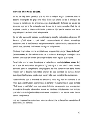 10
Miércoles 04 de Marzo del 2015.
El día de hoy tenía pensado que no iba a trabajar ningún contenido pues la
docente encargada de grupo me había dicho que ahora se iba a encargar de
repasar la narrativa de los problemas, pues la producción de textos fue una de las
acciones que se le fue asignada para la ruta de la mejora escolar. Cuál fue mi
sorpresa cuando la maestra de tercer grado me dijo que la maestra que tiene
segundo grado no iba a asistir a la primaria.
Es por ello que decidí trabajar con el siguiente desafío matemático, el número 41
llamado ¿Cuál sigue o cuál falta?, correspondiente al mismo aprendizaje
esperado, pero a un contenido disciplinar diferente: Identificación y descripción del
patrón en sucesiones construidas con figuras compuestas.
El día de hoy iniciaré con la actividad para empezar bien el día "Sigue la forma"
(véase Anexo 3). Para el desarrollo de la actividad le entregué una hoja a cada
alumno, y les dije que tenían que dibujar la serie de las figuras que seguía.
Para iniciar con la clase le entregué a cada alumno una hoja (véase anexo # 4)
en la que se encontraba el ejercicio "¿Cuál sigue o cuál falta?" como recurso
adicional para el cumplimiento del propósito de este contenido que tiene mucha
relación con el desafío matemático anterior. En esa actividad los alumnos tenían
que dibujar las figuras u objetos que hacían falta para completar las sucesiones.
Posteriormente con la finalidad de reforzar lo hasta hoy visto les comenté a los
niños que a continuación saldríamos a la cancha y realizaríamos un juego llamado
"Cuál sigue o cuál falta", pero que antes de iniciar es necesario que se organicen
en equipos de cuatro integrantes, ya que les plantearé distintos retos que tendrían
que solucionar trabajando colaborativamente y respetando las aportaciones de sus
demás compañeros.
Una vez organizados en equipos, salimos a la cancha, en la cual se encontraban 4
estaciones, por ejemplo:
 