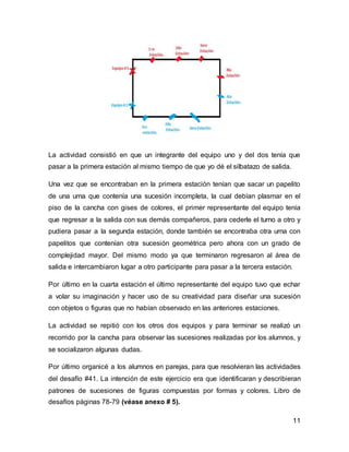 11
La actividad consistió en que un integrante del equipo uno y del dos tenía que
pasar a la primera estación al mismo tiempo de que yo dé el silbatazo de salida.
Una vez que se encontraban en la primera estación tenían que sacar un papelito
de una urna que contenía una sucesión incompleta, la cual debían plasmar en el
piso de la cancha con gises de colores, el primer representante del equipo tenía
que regresar a la salida con sus demás compañeros, para cederle el turno a otro y
pudiera pasar a la segunda estación, donde también se encontraba otra urna con
papelitos que contenían otra sucesión geométrica pero ahora con un grado de
complejidad mayor. Del mismo modo ya que terminaron regresaron al área de
salida e intercambiaron lugar a otro participante para pasar a la tercera estación.
Por último en la cuarta estación el último representante del equipo tuvo que echar
a volar su imaginación y hacer uso de su creatividad para diseñar una sucesión
con objetos o figuras que no habían observado en las anteriores estaciones.
La actividad se repitió con los otros dos equipos y para terminar se realizó un
recorrido por la cancha para observar las sucesiones realizadas por los alumnos, y
se socializaron algunas dudas.
Por último organicé a los alumnos en parejas, para que resolvieran las actividades
del desafío #41. La intención de este ejercicio era que identificaran y describieran
patrones de sucesiones de figuras compuestas por formas y colores. Libro de
desafíos páginas 78-79 (véase anexo # 5).
 