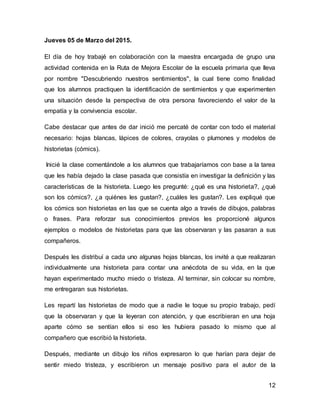 12
Jueves 05 de Marzo del 2015.
El día de hoy trabajé en colaboración con la maestra encargada de grupo una
actividad contenida en la Ruta de Mejora Escolar de la escuela primaria que lleva
por nombre "Descubriendo nuestros sentimientos", la cual tiene como finalidad
que los alumnos practiquen la identificación de sentimientos y que experimenten
una situación desde la perspectiva de otra persona favoreciendo el valor de la
empatía y la convivencia escolar.
Cabe destacar que antes de dar inició me percaté de contar con todo el material
necesario: hojas blancas, lápices de colores, crayolas o plumones y modelos de
historietas (cómics).
Inicié la clase comentándole a los alumnos que trabajaríamos con base a la tarea
que les había dejado la clase pasada que consistía en investigar la definición y las
características de la historieta. Luego les pregunté: ¿qué es una historieta?, ¿qué
son los cómics?, ¿a quiénes les gustan?, ¿cuáles les gustan?. Les expliqué que
los cómics son historietas en las que se cuenta algo a través de dibujos, palabras
o frases. Para reforzar sus conocimientos previos les proporcioné algunos
ejemplos o modelos de historietas para que las observaran y las pasaran a sus
compañeros.
Después les distribuí a cada uno algunas hojas blancas, los invité a que realizaran
individualmente una historieta para contar una anécdota de su vida, en la que
hayan experimentado mucho miedo o tristeza. Al terminar, sin colocar su nombre,
me entregaran sus historietas.
Les repartí las historietas de modo que a nadie le toque su propio trabajo, pedí
que la observaran y que la leyeran con atención, y que escribieran en una hoja
aparte cómo se sentían ellos si eso les hubiera pasado lo mismo que al
compañero que escribió la historieta.
Después, mediante un dibujo los niños expresaron lo que harían para dejar de
sentir miedo tristeza, y escribieron un mensaje positivo para el autor de la
 