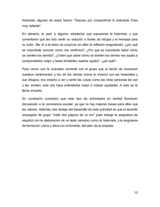 13
historieta; algunos de estos fueron: "Gracias por compartirme tú anécdota. Eres
muy valiente".
En plenaria, le pedí a algunos voluntarios que expusieran la historieta, y que
comentaran qué les hizo sentir su solución a través de dibujos y el mensaje para
su autor. Me di a la tarea de propiciar en ellos la reflexión preguntando: ¿por qué
es importante conocer cómo nos sentimos?, ¿Por qué es importante saber cómo
se sienten los demás?, ¿Creen que saber cómo se sienten los demás nos ayuda a
comprenderlos mejor y hasta brindarles nuestra ayuda?, ¿por qué?.
Para cerrar con la actividad comenté con el grupo que el hecho de reconocer
nuestros sentimientos y los de los demás (cómo lo vivieron con las historietas y
sus dibujos), nos enseña a ver y sentir las cosas como las otras personas las ven
y las sienten; esto nos hace entenderlas mejor e incluso ayudarlas. A esto se le
llama empatía.
En conclusión considero que este tipo de actividades en verdad favorecen
demasiado a la convivencia escolar, ya que no hay mejores bases para ellos que
los valores. Además otra ventaja del desarrollo de esta actividad es que el docente
encargado de grupo "mató dos pájaros de un tiro" pues trabajo la asignatura de
español con la elaboración de un texto narrativo como la historieta, y la asignatura
de formación cívica y ética con el fomento del valor de la empatía.
 
