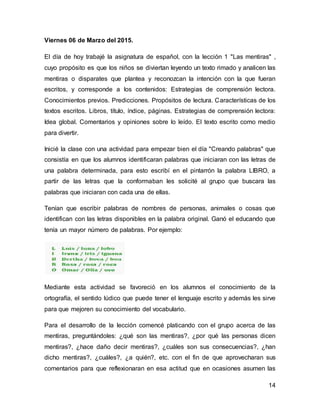 14
Viernes 06 de Marzo del 2015.
El día de hoy trabajé la asignatura de español, con la lección 1 "Las mentiras" ,
cuyo propósito es que los niños se diviertan leyendo un texto rimado y analicen las
mentiras o disparates que plantea y reconozcan la intención con la que fueran
escritos, y corresponde a los contenidos: Estrategias de comprensión lectora.
Conocimientos previos. Predicciones. Propósitos de lectura. Características de los
textos escritos. Libros, título, índice, páginas. Estrategias de comprensión lectora:
Idea global. Comentarios y opiniones sobre lo leído. El texto escrito como medio
para divertir.
Inicié la clase con una actividad para empezar bien el día "Creando palabras" que
consistía en que los alumnos identificaran palabras que iniciaran con las letras de
una palabra determinada, para esto escribí en el pintarrón la palabra LIBRO, a
partir de las letras que la conformaban les solicité al grupo que buscara las
palabras que iniciaran con cada una de ellas.
Tenían que escribir palabras de nombres de personas, animales o cosas que
identifican con las letras disponibles en la palabra original. Ganó el educando que
tenía un mayor número de palabras. Por ejemplo:
Mediante esta actividad se favoreció en los alumnos el conocimiento de la
ortografía, el sentido lúdico que puede tener el lenguaje escrito y además les sirve
para que mejoren su conocimiento del vocabulario.
Para el desarrollo de la lección comencé platicando con el grupo acerca de las
mentiras, preguntándoles: ¿qué son las mentiras?, ¿por qué las personas dicen
mentiras?, ¿hace daño decir mentiras?, ¿cuáles son sus consecuencias?, ¿han
dicho mentiras?, ¿cuáles?, ¿a quién?, etc. con el fin de que aprovecharan sus
comentarios para que reflexionaran en esa actitud que en ocasiones asumen las
 