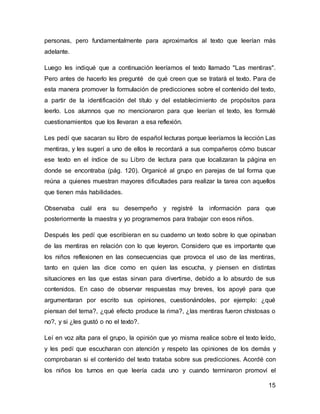 15
personas, pero fundamentalmente para aproximarlos al texto que leerían más
adelante.
Luego les indiqué que a continuación leeríamos el texto llamado "Las mentiras".
Pero antes de hacerlo les pregunté de qué creen que se tratará el texto. Para de
esta manera promover la formulación de predicciones sobre el contenido del texto,
a partir de la identificación del título y del establecimiento de propósitos para
leerlo. Los alumnos que no mencionaron para que leerían el texto, les formulé
cuestionamientos que los llevaran a esa reflexión.
Les pedí que sacaran su libro de español lecturas porque leeríamos la lección Las
mentiras, y les sugerí a uno de ellos le recordará a sus compañeros cómo buscar
ese texto en el índice de su Libro de lectura para que localizaran la página en
donde se encontraba (pág. 120). Organicé al grupo en parejas de tal forma que
reúna a quienes muestran mayores dificultades para realizar la tarea con aquellos
que tienen más habilidades.
Observaba cuál era su desempeño y registré la información para que
posteriormente la maestra y yo programemos para trabajar con esos niños.
Después les pedí que escribieran en su cuaderno un texto sobre lo que opinaban
de las mentiras en relación con lo que leyeron. Considero que es importante que
los niños reflexionen en las consecuencias que provoca el uso de las mentiras,
tanto en quien las dice como en quien las escucha, y piensen en distintas
situaciones en las que estas sirvan para divertirse, debido a lo absurdo de sus
contenidos. En caso de observar respuestas muy breves, los apoyé para que
argumentaran por escrito sus opiniones, cuestionándoles, por ejemplo: ¿qué
piensan del tema?, ¿qué efecto produce la rima?, ¿las mentiras fueron chistosas o
no?, y si ¿les gustó o no el texto?.
Leí en voz alta para el grupo, la opinión que yo misma realice sobre el texto leído,
y les pedí que escucharan con atención y respeto las opiniones de los demás y
comprobaran si el contenido del texto trataba sobre sus predicciones. Acordé con
los niños los turnos en que leería cada uno y cuando terminaron promoví el
 