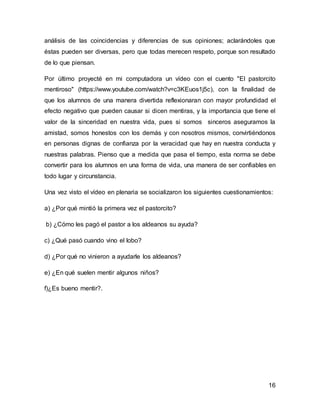 16
análisis de las coincidencias y diferencias de sus opiniones; aclarándoles que
éstas pueden ser diversas, pero que todas merecen respeto, porque son resultado
de lo que piensan.
Por último proyecté en mi computadora un vídeo con el cuento "El pastorcito
mentiroso" (https://www.youtube.com/watch?v=c3KEuos1j5c), con la finalidad de
que los alumnos de una manera divertida reflexionaran con mayor profundidad el
efecto negativo que pueden causar si dicen mentiras, y la importancia que tiene el
valor de la sinceridad en nuestra vida, pues si somos sinceros aseguramos la
amistad, somos honestos con los demás y con nosotros mismos, convirtiéndonos
en personas dignas de confianza por la veracidad que hay en nuestra conducta y
nuestras palabras. Pienso que a medida que pasa el tiempo, esta norma se debe
convertir para los alumnos en una forma de vida, una manera de ser confiables en
todo lugar y circunstancia.
Una vez visto el vídeo en plenaria se socializaron los siguientes cuestionamientos:
a) ¿Por qué mintió la primera vez el pastorcito?
b) ¿Cómo les pagó el pastor a los aldeanos su ayuda?
c) ¿Qué pasó cuando vino el lobo?
d) ¿Por qué no vinieron a ayudarle los aldeanos?
e) ¿En qué suelen mentir algunos niños?
f)¿Es bueno mentir?.
 