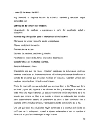 17
Lunes 09 de Marzo del 2015.
Hoy abordaré la segunda lección de Español "Mentiras y verdades" cuyos
contenidos son:
Estrategias de comprensión lectora.
Interpretación de palabras y expresiones a partir del significado global y
específico.
Normas de participación para el intercambio comunicativo.
Alternancia de turnos y escucha atenta y respetuosa.
Ofrecer y solicitar información.
Producción de textos.
Escritura de palabras, oraciones y párrafos.
Planificación: tipo de texto, tema, propósito y destinatario.
Características de los textos escritos.
Juegos de lenguaje: rimas.
El propósito era que los niños: • Empleen estrategias de lectura para identificar
mentiras y verdades en diversas oraciones. • Escriban palabras que transformen el
sentido de oraciones que presentan mentiras en verdades. •Escriban un texto con
mentiras para divertirse y divertir a sus lectores.
El día de hoy inicié con una actividad para empezar bien el día "El carrusel de la
escritura" y para ello organicé a los alumnos en filas y le entregué al primero de
cada hilera una hoja en blanco. La actividad consistía en que el primero de la fila
tendría que ponerle un título a un cuento e iniciarlo en solamente tres minutos,
para posteriormente pasarlo al compañero de atrás y éste continuara con la
escritura en tres minutos también, y así sucesivamente con el último de la fila.
Una vez que todos los estudiantes hayan contribuido a la escritura del cuento les
pedí que me lo entregaran, y pasé a algunos educandos a leer los cuentos al
frente con el propósito de escoger el mejor cuento.
 
