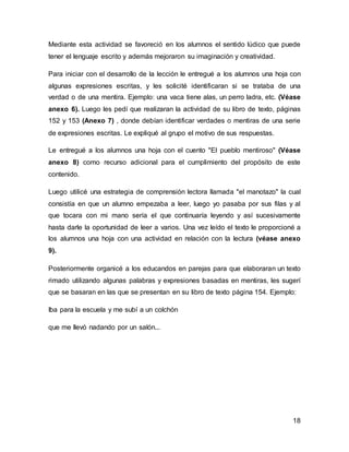 18
Mediante esta actividad se favoreció en los alumnos el sentido lúdico que puede
tener el lenguaje escrito y además mejoraron su imaginación y creatividad.
Para iniciar con el desarrollo de la lección le entregué a los alumnos una hoja con
algunas expresiones escritas, y les solicité identificaran si se trataba de una
verdad o de una mentira. Ejemplo: una vaca tiene alas, un perro ladra, etc. (Véase
anexo 6). Luego les pedí que realizaran la actividad de su libro de texto, páginas
152 y 153 (Anexo 7) , donde debían identificar verdades o mentiras de una serie
de expresiones escritas. Le expliqué al grupo el motivo de sus respuestas.
Le entregué a los alumnos una hoja con el cuento "El pueblo mentiroso" (Véase
anexo 8) como recurso adicional para el cumplimiento del propósito de este
contenido.
Luego utilicé una estrategia de comprensión lectora llamada "el manotazo" la cual
consistía en que un alumno empezaba a leer, luego yo pasaba por sus filas y al
que tocara con mi mano sería el que continuaría leyendo y así sucesivamente
hasta darle la oportunidad de leer a varios. Una vez leído el texto le proporcioné a
los alumnos una hoja con una actividad en relación con la lectura (véase anexo
9).
Posteriormente organicé a los educandos en parejas para que elaboraran un texto
rimado utilizando algunas palabras y expresiones basadas en mentiras, les sugerí
que se basaran en las que se presentan en su libro de texto página 154. Ejemplo:
Iba para la escuela y me subí a un colchón
que me llevó nadando por un salón...
 