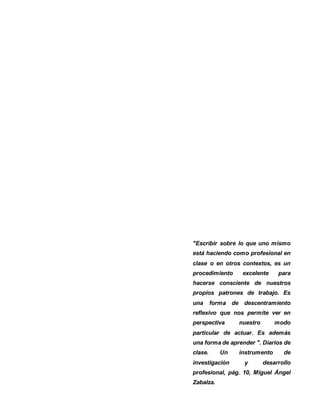 2
"Escribir sobre lo que uno mismo
está haciendo como profesional en
clase o en otros contextos, es un
procedimiento excelente para
hacerse consciente de nuestros
propios patrones de trabajo. Es
una forma de descentramiento
reflexivo que nos permite ver en
perspectiva nuestro modo
particular de actuar. Es además
una forma de aprender ". Diarios de
clase. Un instrumento de
investigación y desarrollo
profesional, pág. 10, Miguel Ángel
Zabalza.
 
