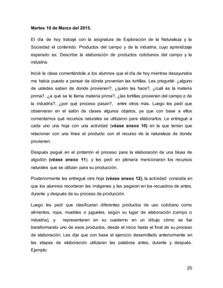 20
Martes 10 de Marzo del 2015.
El día de hoy trabajé con la asignatura de Exploración de la Naturaleza y la
Sociedad el contenido: Productos del campo y de la industria, cuyo aprendizaje
esperado es: Describe la elaboración de productos cotidianos del campo y la
industria.
Inicié la clase comentándole a los alumnos que el día de hoy mientras desayunaba
me había puesto a pensar de dónde provenían las tortillas. Les pregunté: ¿alguno
de ustedes saben de donde provienen?, ¿quién las hace?, ¿cuál es la materia
prima?, ¿a qué se le llama materia prima?, ¿las tortillas provienen del campo o de
la industria?, ¿por qué proceso pasan?, entre otros más. Luego les pedí que
observaran en el salón de clases algunos objetos, ya que con base a ellos
comentamos qué recursos naturales se utilizaron para elaborarlos. Le entregué a
cada uno una hoja con una actividad (véase anexo 10) en la que tenían que
relacionar con una línea el producto con el recurso de la naturaleza de donde
provienen.
Después pegué en el pintarrón el proceso para la elaboración de una blusa de
algodón (véase anexo 11), y les pedí en plenaria mencionaran los recursos
naturales que se utilizan para su producción.
Posteriormente les entregué otra hoja (véase anexo 12), la actividad consistía en
que los alumnos recortaran las imágenes y las pegaran en los recuadros de antes,
durante y después de su proceso de producción.
Luego les pedí que clasificaran diferentes productos de uso cotidiano como
alimentos, ropa, muebles o juguetes, según su lugar de elaboración (campo o
industria), y representaran en su cuaderno en un dibujo cómo se fue
transformando uno de esos productos, desde el inicio hasta el final de su proceso
de elaboración. Les dije que con base al ejercicio desarrollado anteriormente en
las etapas de elaboración utilizaran las palabras antes, durante y después.
Ejemplo:
 