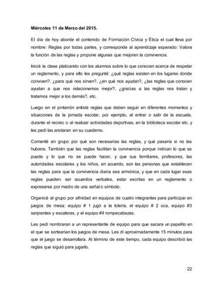 22
Miércoles 11 de Marzo del 2015.
El día de hoy aborde el contenido de Formación Cívica y Ética el cual lleva por
nombre: Reglas por todas partes, y corresponde al aprendizaje esperado: Valora
la función de las reglas y propone algunas que mejoren la convivencia.
Inicié la clase platicando con los alumnos sobre lo que conocen acerca de respetar
un reglamento, y para ello les pregunté: ¿qué reglas existen en los lugares donde
conviven?, ¿para qué nos sirven?, ¿en qué nos ayudan?, ¿las reglas que conocen
ayudan a que nos relacionemos mejor?, ¿gracias a las reglas nos tratan y
tratamos mejor a los demás?, etc.
Luego en el pintarrón enlisté reglas que deben seguir en diferentes momentos y
situaciones de la jornada escolar, por ejemplo, al entrar o salir de la escuela,
durante el recreo o al realizar actividades deportivas, en la biblioteca escolar etc. y
les pedí las anotaran en su cuaderno.
Comenté en grupo por qué son necesarias las reglas, y qué pasaría si no las
hubiera. También que las reglas facilitan la convivencia porque indican lo que se
puede y lo que no se puede hacer, y que sus familiares, profesores, las
autoridades escolares y los niños, en acuerdo, son las personas que establecen
las reglas para que la convivencia diaria sea armónica, y que en cada lugar esas
reglas pueden: ser acuerdos verbales, estar escritas en un reglamento o
expresarse por medio de una señal o símbolo.
Organicé al grupo por afinidad en equipos de cuatro integrantes para participar en
juegos de mesa: equipo # 1 jugó a la lotería, el equipo # 2 oca, equipo #3
serpientes y escaleras, y el equipo #4 rompecabezas.
Les pedí nombraran a un representante de equipo para que sacara un papelito en
el que se sortearían los juegos de mesa. Les dí aproximadamente 15 minutos para
que el juego se desarrollara. Al término de este tiempo, cada equipo describió las
reglas que siguió para jugarlo.
 