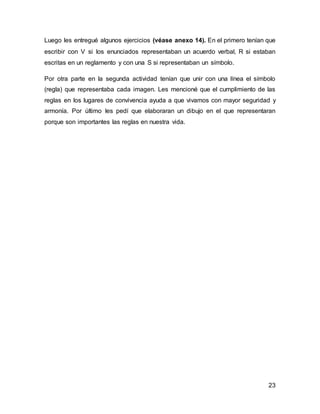 23
Luego les entregué algunos ejercicios (véase anexo 14). En el primero tenían que
escribir con V si los enunciados representaban un acuerdo verbal, R si estaban
escritas en un reglamento y con una S si representaban un símbolo.
Por otra parte en la segunda actividad tenían que unir con una línea el símbolo
(regla) que representaba cada imagen. Les mencioné que el cumplimiento de las
reglas en los lugares de convivencia ayuda a que vivamos con mayor seguridad y
armonía. Por último les pedí que elaboraran un dibujo en el que representaran
porque son importantes las reglas en nuestra vida.
 