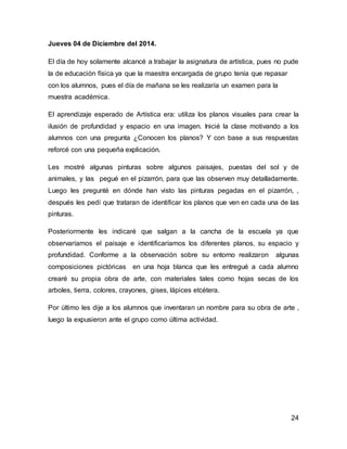 24
Jueves 04 de Diciembre del 2014.
El día de hoy solamente alcancé a trabajar la asignatura de artística, pues no pude
la de educación física ya que la maestra encargada de grupo tenía que repasar
con los alumnos, pues el día de mañana se les realizaría un examen para la
muestra académica.
El aprendizaje esperado de Artística era: utiliza los planos visuales para crear la
ilusión de profundidad y espacio en una imagen. Inicié la clase motivando a los
alumnos con una pregunta ¿Conocen los planos? Y con base a sus respuestas
reforcé con una pequeña explicación.
Les mostré algunas pinturas sobre algunos paisajes, puestas del sol y de
animales, y las pegué en el pizarrón, para que las observen muy detalladamente.
Luego les pregunté en dónde han visto las pinturas pegadas en el pizarrón, ,
después les pedí que trataran de identificar los planos que ven en cada una de las
pinturas.
Posteriormente les indicaré que salgan a la cancha de la escuela ya que
observaríamos el paisaje e identificaríamos los diferentes planos, su espacio y
profundidad. Conforme a la observación sobre su entorno realizaron algunas
composiciones pictóricas en una hoja blanca que les entregué a cada alumno
crearé su propia obra de arte, con materiales tales como hojas secas de los
arboles, tierra, colores, crayones, gises, lápices etcétera.
Por último les dije a los alumnos que inventaran un nombre para su obra de arte ,
luego la expusieron ante el grupo como última actividad.
 