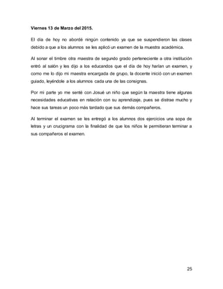 25
Viernes 13 de Marzo del 2015.
El día de hoy no abordé ningún contenido ya que se suspendieron las clases
debido a que a los alumnos se les aplicó un examen de la muestra académica.
Al sonar el timbre otra maestra de segundo grado perteneciente a otra institución
entró al salón y les dijo a los educandos que el día de hoy harían un examen, y
como me lo dijo mi maestra encargada de grupo, la docente inició con un examen
guiado, leyéndole a los alumnos cada una de las consignas.
Por mi parte yo me senté con Josué un niño que según la maestra tiene algunas
necesidades educativas en relación con su aprendizaje, pues se distrae mucho y
hace sus tareas un poco más tardado que sus demás compañeros.
Al terminar el examen se les entregó a los alumnos dos ejercicios una sopa de
letras y un crucigrama con la finalidad de que los niños le permitieran terminar a
sus compañeros el examen.
 