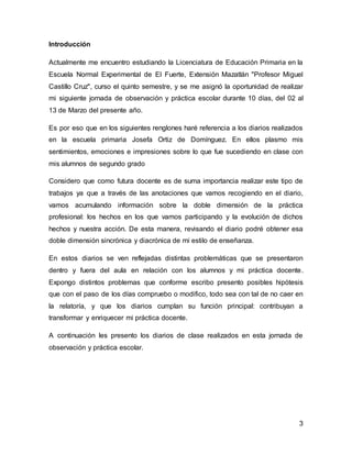 3
Introducción
Actualmente me encuentro estudiando la Licenciatura de Educación Primaria en la
Escuela Normal Experimental de El Fuerte, Extensión Mazatlán "Profesor Miguel
Castillo Cruz", curso el quinto semestre, y se me asignó la oportunidad de realizar
mi siguiente jornada de observación y práctica escolar durante 10 días, del 02 al
13 de Marzo del presente año.
Es por eso que en los siguientes renglones haré referencia a los diarios realizados
en la escuela primaria Josefa Ortiz de Domínguez. En ellos plasmo mis
sentimientos, emociones e impresiones sobre lo que fue sucediendo en clase con
mis alumnos de segundo grado
Considero que como futura docente es de suma importancia realizar este tipo de
trabajos ya que a través de las anotaciones que vamos recogiendo en el diario,
vamos acumulando información sobre la doble dimensión de la práctica
profesional: los hechos en los que vamos participando y la evolución de dichos
hechos y nuestra acción. De esta manera, revisando el diario podré obtener esa
doble dimensión sincrónica y diacrónica de mi estilo de enseñanza.
En estos diarios se ven reflejadas distintas problemáticas que se presentaron
dentro y fuera del aula en relación con los alumnos y mi práctica docente.
Expongo distintos problemas que conforme escribo presento posibles hipótesis
que con el paso de los días compruebo o modifico, todo sea con tal de no caer en
la relatoría, y que los diarios cumplan su función principal: contribuyan a
transformar y enriquecer mi práctica docente.
A continuación les presento los diarios de clase realizados en esta jornada de
observación y práctica escolar.
 
