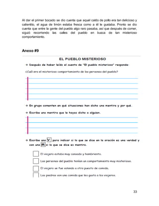 33
Al dar el primer bocado se dio cuenta que aquel caldo de pollo era tan delicioso y
calientito, el agua de limón estaba fresca como a él le gustaba. Pronto se dio
cuenta que entre la gente del pueblo algo raro pasaba, así que después de comer,
siguió recorriendo las calles del pueblo en busca de tan misterioso
comportamiento.
Anexo #9
 