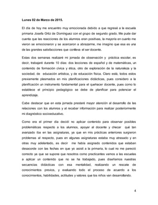 4
Lunes 02 de Marzo de 2015.
El día de hoy me encuentro muy emocionada debido a que regresé a la escuela
primaria Josefa Ortiz de Domínguez con el grupo de segundo grado. Me pude dar
cuenta que las reacciones de los alumnos eran positivas, la mayoría en cuanto me
vieron se emocionaron y se acercaron a abrazarme, me imagino que esa es una
de las grandes satisfacciones que conlleva el ser docente.
Estas dos semanas realizaré mi jornada de observación y práctica escolar, es
decir, trabajaré durante 10 días: dos lecciones de español y de matemáticas, un
contenido de formación cívica y ética, otro de exploración de la naturaleza y la
sociedad, de educación artística, y de educación física. Claro está, todos estos
previamente plasmados en mis planificaciones didácticas, pues considero a la
planificación un instrumento fundamental para el quehacer docente, pues como lo
establece el principio pedagógico se debe de planificar para potenciar el
aprendizaje.
Cabe destacar que en esta jornada prestaré mayor atención al desarrollo de las
relaciones con los alumnos y al recabar información para realizar posteriormente
mi diagnóstico socioeducativo.
Como era el primer día decidí no aplicar contenido para observar posibles
problemáticas respecto a los alumnos, apoyar al docente y checar qué tan
avanzado iba en las asignaturas, ya que en mis prácticas anteriores surgieron
problemas al respecto, pues en algunas asignaturas estaba muy atrasado y en
otras muy adelantado, es decir me había asignado contenidos que estaban
desacorde con las fechas en que yo asistí a la primaria, lo cual no me pareció
correcto ya que se supone que nosotros como practicantes vamos a las escuelas
a aplicar un contenido que no se ha trabajado, pues diseñamos nuestras
secuencias didácticas con esa mentalidad, realizando un rescate de
conocimientos previos, y evaluando todo el proceso de acuerdo a los
conocimientos, habilidades, actitudes y valores que los niños van desarrollando.
 