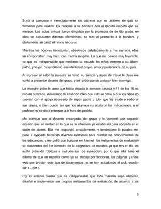 5
Sonó la campana e inmediatamente los alumnos con su uniforme de gala se
formaron para realizar los honores a la bandera con el debido respeto que se
merece. Los actos cívicos fueron dirigidos por la profesora de de 6to grado, en
ellos se expusieron distintas efemérides, se hizo el juramento a la bandera, y
obviamente se cantó el himno nacional.
Mientras los honores transcurrían, observaba detalladamente a mis alumnos, ellos
se comportaban muy bien, con mucho respeto. Lo que me parece muy favorable,
ya que es indispensable que mediante la escuela los niños veneren a su lábaro
patrio, y vayan desarrollando esa identidad propia, amor y pertenencia de su país.
Al ingresar al salón la maestra se tomó su tiempo y antes de iniciar la clase me
volvió a presentar delante del grupo, y les pidió que se portaran bien conmigo.
La maestra pidió la tarea que había dejado la semana pasada y 11 de los 18 no
habían cumplido. Analizando la situación creo que esto se debe a que los niños no
cuentan con el apoyo necesario de algún padre o tutor que los ayude a elaborar
sus tareas, o bien puede ser que los alumnos no acataron las indicaciones, o el
profesor no se dio a entender a la hora de pedirla.
Me acerqué con la docente encargada del grupo y le comenté por segunda
ocasión que en verdad en lo que se le ofreciera yo estaba ahí para apoyarla en el
salón de clases. Ella me respondió amablemente, y tomándome la palabra me
puso a ayudarla haciendo diversos ejercicios para reforzar los conocimientos de
los educandos, y me pidió que buscara en Internet los instrumentos de evaluación
ya elaborados del 1er bimestre de la asignatura de español, ya que hoy en día les
están pidiendo rúbricas e instrumentos de evaluación, por lo que ella tiene el
dilema de que en español como ya se trabaja por lecciones, las páginas y sitios
web que brindan este tipo de documentos no se han actualizado al ciclo escolar
2014 - 2015.
Por lo anterior pienso que es indispensable que todo maestro sepa elaborar,
diseñar e implementar sus propios instrumentos de evaluación, de acuerdo a los
 