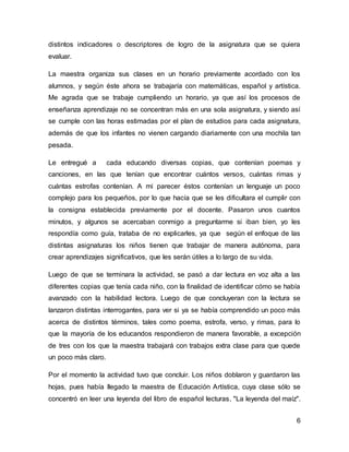 6
distintos indicadores o descriptores de logro de la asignatura que se quiera
evaluar.
La maestra organiza sus clases en un horario previamente acordado con los
alumnos, y según éste ahora se trabajaría con matemáticas, español y artística.
Me agrada que se trabaje cumpliendo un horario, ya que así los procesos de
enseñanza aprendizaje no se concentran más en una sola asignatura, y siendo así
se cumple con las horas estimadas por el plan de estudios para cada asignatura,
además de que los infantes no vienen cargando diariamente con una mochila tan
pesada.
Le entregué a cada educando diversas copias, que contenían poemas y
canciones, en las que tenían que encontrar cuántos versos, cuántas rimas y
cuántas estrofas contenían. A mi parecer éstos contenían un lenguaje un poco
complejo para los pequeños, por lo que hacía que se les dificultara el cumplir con
la consigna establecida previamente por el docente. Pasaron unos cuantos
minutos, y algunos se acercaban conmigo a preguntarme si iban bien, yo les
respondía como guía, trataba de no explicarles, ya que según el enfoque de las
distintas asignaturas los niños tienen que trabajar de manera autónoma, para
crear aprendizajes significativos, que les serán útiles a lo largo de su vida.
Luego de que se terminara la actividad, se pasó a dar lectura en voz alta a las
diferentes copias que tenía cada niño, con la finalidad de identificar cómo se había
avanzado con la habilidad lectora. Luego de que concluyeran con la lectura se
lanzaron distintas interrogantes, para ver si ya se había comprendido un poco más
acerca de distintos términos, tales como poema, estrofa, verso, y rimas, para lo
que la mayoría de los educandos respondieron de manera favorable, a excepción
de tres con los que la maestra trabajará con trabajos extra clase para que quede
un poco más claro.
Por el momento la actividad tuvo que concluir. Los niños doblaron y guardaron las
hojas, pues había llegado la maestra de Educación Artística, cuya clase sólo se
concentró en leer una leyenda del libro de español lecturas, "La leyenda del maíz".
 
