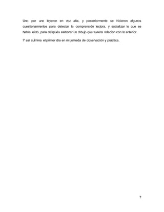 7
Uno por uno leyeron en voz alta, y posteriormente se hicieron algunos
cuestionamientos para detectar la comprensión lectora, y socializar lo que se
había leído, para después elaborar un dibujo que tuviera relación con lo anterior.
Y así culmina el primer día en mi jornada de observación y práctica.
 