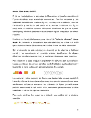 8
Martes 03 de Marzo de 2015.
El día de hoy trabajé con la asignatura de Matemáticas el desafío matemático 40
Figuras de colores cuyo aprendizaje esperado es: Describe, reproduce y crea
sucesiones formadas con objetos o figuras, y corresponde al contenido curricular:
Identificación y descripción del patrón en sucesiones construidas con figuras
compuestas. La intención didáctica del desafío matemático es que los alumnos
identifiquen y describan patrones de sucesiones de figuras compuestas por formas
y colores.
Hoy inicié con la actividad para empezar bien el día "Uniendo números" (véase
Anexo 1), y para ello le entregué una hoja a los alumnos y les indiqué que tenían
que ubicar los números con su respectivo nombre sin que las líneas se cruzaran.
Con el desarrollo de esta actividad de desarrolló en los alumnos la habilidad
mental y se retroalimenta el contenido anterior: Identificación de algunas
diferencias entre la numeración oral y la escrita con números de hasta tres cifras.
Para iniciar con la clase coloqué en el pintarrón dos cartulinas con sucesiones de
figuras geométricas de patrones sencillos, con la finalidad de que las observaran y
levantando la mano participaran para completarlas. Por ejemplo:
Les pregunté: ¿cómo supieron las figuras que hacían falta en cada posición?.
Luego les dije que lo que estaban observando eran sucesiones geométricas, y que
son llamadas así porque son secuencias ordenadas de figuras geométricas que
guardan relación entre sí. Del mismo modo mencionaré que existen otros tipos de
sucesiones como las de objetos o de números.
Para poder continuar les pegué en el pintarrón una cartulina con la siguiente
sucesión:
 