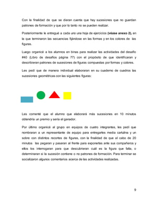 9
Con la finalidad de que se dieran cuenta que hay sucesiones que no guardan
patrones de formación y que por lo tanto no se pueden realizar.
Posteriormente le entregué a cada uno una hoja de ejercicios (véase anexo 2), en
la que terminaron las secuencias fijándose en las formas y en los colores de las
figuras.
Luego organicé a los alumnos en binas para realizar las actividades del desafío
#40 (Libro de desafíos página 77) con el propósito de que identificaran y
describieran patrones de sucesiones de figuras compuestas por formas y colores.
Les pedí que de manera individual elaboraran en su cuaderno de cuadros las
sucesiones geométricas con las siguientes figuras:
Les comenté que el alumno que elaborará más sucesiones en 10 minutos
obtendría un premio y sería el ganador.
Por último organicé al grupo en equipos de cuatro integrantes, les pedí que
nombraran a un representante de equipo para entregarles media cartulina y un
sobre con distintos recortes de figuras, con la finalidad de que al cabo de 20
minutos las pegaran y pasaran al frente para exponerlas ante sus compañeros y
ellos los interrogaran para que descubrieran cuál es la figura que falta, o
determinaran si la sucesión contiene o no patrones de formación. Para terminar se
socializaron algunos comentarios acerca de las actividades realizadas.
 