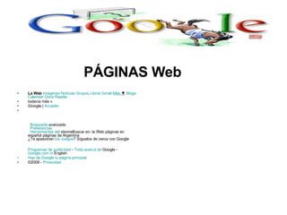 La Web   Imágenes   Noticias   Grupos   Libros   Gmail   Más  ▼   Blogs   Calendar   Docs   Reader   todavía más »  iGoogle |  Acceder        Búsqueda  avanzada    Preferencias    Herramientas  del  idioma Buscar en: la Web páginas en español páginas de Argentina  ¿Te apasionan  los Juegos ? Síguelos de cerca con Google Programas de publicidad  -  Todo acerca de  Google  -  Google.com  in  English   Haz de  Google  tu página principal ©2008 -  Privacidad PÁGINAS Web 