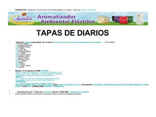 PERIÓDICOS  - Añádenos a tus favoritos | Envía esta página a un amigo | Todos los  pueblos de España   TAPAS DE DIARIOS     Buscador    Añade  nuevo diario  | En tu email |  Europa  |  África  |  Asia  |  Oceanía  |  Newspapers  |  português          El  País  (MAD)   El  Mundo  (MAD)   La  Vanguardia  (BCN)   El  Periódico  (BCN)   ABC  (MAD)   El  Correo  (BIL)     El  Universal  (MEX)   Clarín  (ARG)   El  Comercio  (PER)   El  Nacional  (VEN)   El  Tiempo  (COL)   El  Mercurio  (CHI)     Marca  (MAD)   As  (MAD)   Sport  (BCN)   Mundo  Dep.  (BCN)   Olé  (ARG)      Sabado, 16 de Agosto de 2008    ESPAÑA   Madrid ,  Cataluña ,  Andalucía ,  C.Valenciana ,  Castilla y León ,    Galicia ,  País Vasco ,  Asturias ,  Canarias ,  Castilla-La Mancha ,    Aragón ,  Murcia ,  Baleares ,  Navarra ,  Extremadura , ...   MÉXICO   D.F . ,  Veracruz ,  Jalisco ,  Chihuahua ,  Nayarit ,  Tamaulipas ,    Guanajuato ,  Sonora ,  Nuevo León ,  Baja California , ...   ARGENTINA   C.F . ,  Buenos Aires ,  Mendoza ,  Córdoba ,  Santa Fe , ...   BOLIVIA   CANADÁ   CHILE   COLOMBIA   COSTA   RICA   CUBA   ECUADOR   EE.UU .   EL   SALVADOR   GUATEMALA   HONDURAS   NICARAGUA   PANAMÁ   PARAGUAY   PERÚ   PUERTO   RICO   REP .  DOMINICANA   URUGUAY   VENEZUELA           Prensaescrita.com - Todos los  periódicos  diarios © 2000-2008 ·  Contacta con nosotros prensa escrita medios comunicación periodicos diarios noticias actualidad periodismo 