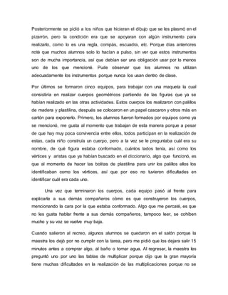Posteriormente se pidió a los niños que hicieran el dibujo que se les plasmó en el
pizarrón, pero la condición era que se apoyaran con algún instrumento para
realizarlo, como lo es una regla, compás, escuadra, etc. Porque días anteriores
noté que muchos alumnos solo lo hacían a pulso, sin ver que estos instrumentos
son de mucha importancia, así que debían ser una obligación usar por lo menos
uno de los que mencioné. Pude observar que los alumnos no utilizan
adecuadamente los instrumentos porque nunca los usan dentro de clase.
Por últimos se formaron cinco equipos, para trabajar con una maqueta la cual
consistiría en realizar cuerpos geométricos partiendo de las figuras que ya se
habían realizado en las otras actividades. Estos cuerpos los realizaron con palillos
de madera y plastilina, después se colocaron en un papel cascaron y otros más en
cartón para exponerlo. Primero, los alumnos fueron formados por equipos como ya
se mencionó, me gusta al momento que trabajan de esta manera porque a pesar
de que hay muy poca convivencia entre ellos, todos participan en la realización de
estas, cada niño construía un cuerpo, pero a la vez se le preguntaba cuál era su
nombre, de qué figura estaba conformado, cuántos lados tenía, así como los
vértices y aristas que ya habían buscado en el diccionario, algo que funcionó, es
que al momento de hacer las bolitas de plastilina para unir los palillos ellos los
identificaban como los vértices, así que por eso no tuvieron dificultades en
identificar cuál era cada uno.
Una vez que terminaron los cuerpos, cada equipo pasó al frente para
explicarle a sus demás compañeros cómo es que construyeron los cuerpos,
mencionando la cara por la que estaba conformado. Algo que me percaté, es que
no les gusta hablar frente a sus demás compañeros, tampoco leer, se cohíben
mucho y su voz se vuelve muy baja.
Cuando salieron al recreo, algunos alumnos se quedaron en el salón porque la
maestra los dejó por no cumplir con la tarea, pero me pidió que los dejara salir 15
minutos antes a comprar algo, al baño o tomar agua. Al regresar, la maestra les
preguntó uno por uno las tablas de multiplicar porque dijo que la gran mayoría
tiene muchas dificultades en la realización de las multiplicaciones porque no se
 