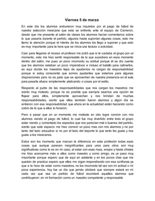 Viernes 5 de marzo
En este día los alumnos anduvieron muy inquietos por el juego de futbol de
nuestra selección mexicana que esta se enfrento ante el equipo de Camerún,
desde que me presente al salón de clases los alumnos hacían comentarios sobre
lo que pasaría durante el partido, algunos hasta suponían algunas cosas, esto me
llamo la atención porque el interés de los alumnos los llego a suponer y que esto
es muy importante para la hora que se inicia una lectura o actividad.
Casi para llegarse el receso el profesor me pidió que si le cuidaba el grupo por un
momento, esto me hiso sentir responsable de lo que sucediera en esos momento
dentro del salón, me puso un poco incomodo su actitud porque él se dio cuenta
que los alumnos estaban un poco imperativos e incluso el batallo para calmarlos,
es aquí donde los maestros lejos de ayudarnos no cargan de responsabilidad
porque si estoy consciente que somos ayudantes que estamos para algunas
disposiciones pero no es justo que se aprovechen de nuestra presencia en el aula
para pasarla afuera simplemente platicando o cosas por el estilo.
Respecto al punto de las responsabilidades que nos cargan los maestros me
siento muy molesto, porque no es posible que siempre seamos una opción de
flojear para ellos, simplemente aprovechan y nos brindan de muchas
responsabilidades, siento que ellos también fueron alumnos y algún día se
sintieron con esa responsabilidad que ahora en la actualidad están haciendo como
cobro de lo que a ellos lo hicieron.
Pero a pesar que en un momento me moleste en otro logre convivir con mis
alumnos viendo el juego de futbol, lo cual fue muy divertido entre todo el grupo
estar viendo y comentado los aspectos que nos parecían mal o buenos del partido,
siento que este espacio me hiso convivir un poco mas con mis alumnos y no por
tanto del lado educativo si no por el lado del deporte lo que tanto les gusta y nos
gusta a los mexicanos.
Estos son los momento que marcan la diferencia en esta profesión todas esas
cosas que aunque parecen insignificantes para unos para otros son muy
significativas como lo es en mi caso, el estar con esas risas, enojos y hasta chistes
me hiso acercarme más a ellos como maestro y como amigo, es un paso muy
importante porque espero que de aquí en adelante y en los pocos días que me
quedan de practica espero que ellos me sigan respondiendo con esa confianza ya
que a la hora de estar como maestros, no los incomode tal vez con mi actitud o mi
poca experiencia, hoy fue un día que jamás olvidaré que siempre estará en mi
cada vez que vea un partido de futbol recordaré aquellos alumnos que
contribuyeron en mi formación como un maestro competente y responsable
 