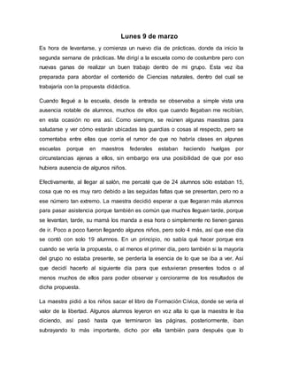 Lunes 9 de marzo
Es hora de levantarse, y comienza un nuevo día de prácticas, donde da inicio la
segunda semana de prácticas. Me dirigí a la escuela como de costumbre pero con
nuevas ganas de realizar un buen trabajo dentro de mi grupo. Esta vez iba
preparada para abordar el contenido de Ciencias naturales, dentro del cual se
trabajaría con la propuesta didáctica.
Cuando llegué a la escuela, desde la entrada se observaba a simple vista una
ausencia notable de alumnos, muchos de ellos que cuando llegaban me recibían,
en esta ocasión no era así. Como siempre, se reúnen algunas maestras para
saludarse y ver cómo estarán ubicadas las guardias o cosas al respecto, pero se
comentaba entre ellas que corría el rumor de que no habría clases en algunas
escuelas porque en maestros federales estaban haciendo huelgas por
circunstancias ajenas a ellos, sin embargo era una posibilidad de que por eso
hubiera ausencia de algunos niños.
Efectivamente, al llegar al salón, me percaté que de 24 alumnos sólo estaban 15,
cosa que no es muy raro debido a las seguidas faltas que se presentan, pero no a
ese número tan extremo. La maestra decidió esperar a que llegaran más alumnos
para pasar asistencia porque también es común que muchos lleguen tarde, porque
se levantan, tarde, su mamá los manda a esa hora o simplemente no tienen ganas
de ir. Poco a poco fueron llegando algunos niños, pero solo 4 más, así que ese día
se contó con solo 19 alumnos. En un principio, no sabía qué hacer porque era
cuando se vería la propuesta, o al menos el primer día, pero también si la mayoría
del grupo no estaba presente, se perdería la esencia de lo que se iba a ver. Así
que decidí hacerlo al siguiente día para que estuvieran presentes todos o al
menos muchos de ellos para poder observar y cerciorarme de los resultados de
dicha propuesta.
La maestra pidió a los niños sacar el libro de Formación Cívica, donde se vería el
valor de la libertad. Algunos alumnos leyeron en voz alta lo que la maestra le iba
diciendo, así pasó hasta que terminaron las páginas, posteriormente, iban
subrayando lo más importante, dicho por ella también para después que lo
 