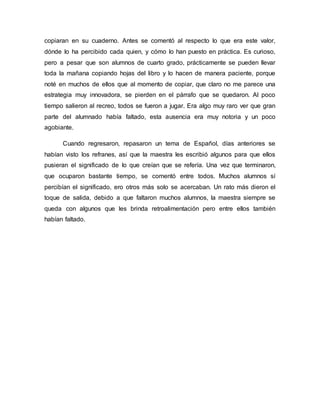 copiaran en su cuaderno. Antes se comentó al respecto lo que era este valor,
dónde lo ha percibido cada quien, y cómo lo han puesto en práctica. Es curioso,
pero a pesar que son alumnos de cuarto grado, prácticamente se pueden llevar
toda la mañana copiando hojas del libro y lo hacen de manera paciente, porque
noté en muchos de ellos que al momento de copiar, que claro no me parece una
estrategia muy innovadora, se pierden en el párrafo que se quedaron. Al poco
tiempo salieron al recreo, todos se fueron a jugar. Era algo muy raro ver que gran
parte del alumnado había faltado, esta ausencia era muy notoria y un poco
agobiante.
Cuando regresaron, repasaron un tema de Español, días anteriores se
habían visto los refranes, así que la maestra les escribió algunos para que ellos
pusieran el significado de lo que creían que se refería. Una vez que terminaron,
que ocuparon bastante tiempo, se comentó entre todos. Muchos alumnos sí
percibían el significado, ero otros más solo se acercaban. Un rato más dieron el
toque de salida, debido a que faltaron muchos alumnos, la maestra siempre se
queda con algunos que les brinda retroalimentación pero entre ellos también
habían faltado.
 