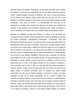 definición clara de la palabra “Chapopote”, ya que todos afirmaban que no sabían
esa palabra, o más bien me confirmaban que era una cultura porque así venia en
el libro. Cuando empecé a escribir la definición, que creo no estuvo bien porque
eso es tarea de los alumnos, Diego rápido dijo que con eso era con lo que
pintaban los Olmecas algunas de las piedras en las que labraban figuras de algo
importante, y eso venia en el libro. Y sí, efectivamente, ahí viene que con el
chapopote se pintaba, pero después los alumnos me dijeron que también era
parecido al que usaban en las carreteras, después de eso, todos comenzaron a
reír por considerar una palabra que no les estaban dando el significado correcto.
Después, les entregué una hoja que contenía un cuadro en el cual harían una
comparación de las culturas, donde se especificara dónde se estableció cada una,
sus dioses principales, características destacadas y actividades. Toda esa
información la tenían que buscar en su libro de texto, así que esto quería decir que
forzosamente tenían que leer. Al principio, noté que les costaba trabajo hacerlo,
me decían que no venía nada o estaba muy difícil pero algo que me di cuenta es
que la mayoría de los alumnos y me atrevo decir que todos, son pacientes para
hacer las cosas y desafortunadamente no están acostumbrados a realizar trabajos
así, por eso es que estaban “batallando”, pero les puse un ejemplo, les dije que
todo estaba en el libro y solo era cuestión de leer. A duras penas pocos de ellos
terminaron el cuadro, debido a que no querían leer y estaban a punto de dar el
toque para salir al recreo. Pero Diego, siempre se me acercaba a preguntar, y
cada respuesta que le daba, lo hacía en voz alta para que todos escucharan y
pudieran hacerlo. Cuando dieron el toque para salir, la maestra me pidió que los
dejara aunque no hubieran terminado, pero mi sorpresa fue cuando Diego
nuevamente me dijo que él prefería quedarse a terminar el cuadro, me hacía
preguntas de todo, de los dioses, actividades, etc. En verdad o estaba muy
motivado, le gustó la activad o es claro que le gusta la historia, y sí efectivamente,
sentí algo muy bonito porque pude comprobar que sí le gusta, al menos le llama la
atención, incluso me dijo que había leído algo de las culturas en su casa porque le
gusta saber cómo es que habían esas construcciones tan grandes, o como dice él
si no existía el cemento, ¿Cómo es que todavía existen algunas sin caerse?
 