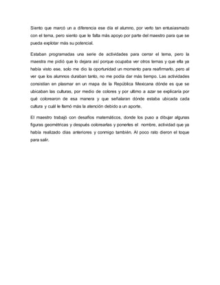 Siento que marcó un a diferencia ese día el alumno, por verlo tan entusiasmado
con el tema, pero siento que le falta más apoyo por parte del maestro para que se
pueda explotar más su potencial.
Estaban programadas una serie de actividades para cerrar el tema, pero la
maestra me pidió que lo dejara así porque ocupaba ver otros temas y que ella ya
había visto ese, solo me dio la oportunidad un momento para reafirmarlo, pero al
ver que los alumnos duraban tanto, no me podía dar más tiempo. Las actividades
consistían en plasmar en un mapa de la República Mexicana dónde es que se
ubicaban las culturas, por medio de colores y por ultimo a azar se explicaría por
qué colorearon de esa manera y que señalaran dónde estaba ubicada cada
cultura y cuál le llamó más la atención debido a un aporte.
El maestro trabajó con desafíos matemáticos, donde los puso a dibujar algunas
figuras geométricas y después colorearlas y ponerles el nombre, actividad que ya
había realizado días anteriores y conmigo también. Al poco rato dieron el toque
para salir.
 