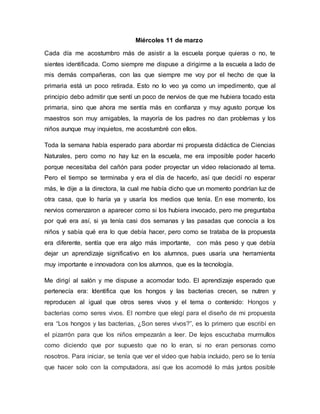 Miércoles 11 de marzo
Cada día me acostumbro más de asistir a la escuela porque quieras o no, te
sientes identificada. Como siempre me dispuse a dirigirme a la escuela a lado de
mis demás compañeras, con las que siempre me voy por el hecho de que la
primaria está un poco retirada. Esto no lo veo ya como un impedimento, que al
principio debo admitir que sentí un poco de nervios de que me hubiera tocado esta
primaria, sino que ahora me sentía más en confianza y muy agusto porque los
maestros son muy amigables, la mayoría de los padres no dan problemas y los
niños aunque muy inquietos, me acostumbré con ellos.
Toda la semana había esperado para abordar mi propuesta didáctica de Ciencias
Naturales, pero como no hay luz en la escuela, me era imposible poder hacerlo
porque necesitaba del cañón para poder proyectar un video relacionado al tema.
Pero el tiempo se terminaba y era el día de hacerlo, así que decidí no esperar
más, le dije a la directora, la cual me había dicho que un momento pondrían luz de
otra casa, que lo haría ya y usaría los medios que tenía. En ese momento, los
nervios comenzaron a aparecer como si los hubiera invocado, pero me preguntaba
por qué era así, si ya tenía casi dos semanas y las pasadas que conocía a los
niños y sabía qué era lo que debía hacer, pero como se trataba de la propuesta
era diferente, sentía que era algo más importante, con más peso y que debía
dejar un aprendizaje significativo en los alumnos, pues usaría una herramienta
muy importante e innovadora con los alumnos, que es la tecnología.
Me dirigí al salón y me dispuse a acomodar todo. El aprendizaje esperado que
pertenecía era: Identifica que los hongos y las bacterias crecen, se nutren y
reproducen al igual que otros seres vivos y el tema o contenido: Hongos y
bacterias como seres vivos. El nombre que elegí para el diseño de mi propuesta
era “Los hongos y las bacterias, ¿Son seres vivos?”, es lo primero que escribí en
el pizarrón para que los niños empezarán a leer. De lejos escuchaba murmullos
como diciendo que por supuesto que no lo eran, si no eran personas como
nosotros. Para iniciar, se tenía que ver el video que había incluido, pero se lo tenía
que hacer solo con la computadora, así que los acomodé lo más juntos posible
 